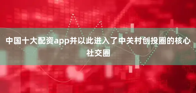 中国十大配资app并以此进入了中关村创投圈的核心社交圈