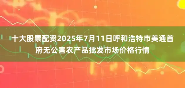 十大股票配资2025年7月11日呼和浩特市美通首府无公害农产品批发市场价格行情