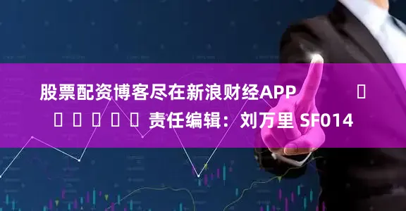 股票配资博客尽在新浪财经APP            						责任编辑：刘万里 SF014