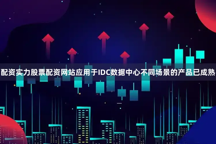 配资实力股票配资网站应用于IDC数据中心不同场景的产品已成熟