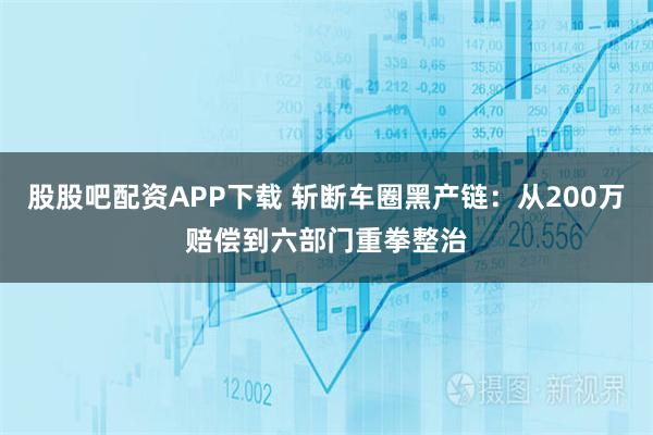 股股吧配资APP下载 斩断车圈黑产链:从200万赔偿到六部门重拳整治