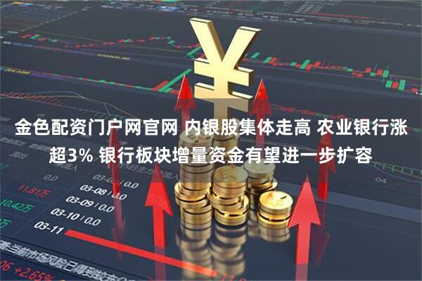 金色配资门户网官网 内银股集体走高 农业银行涨超3% 银行板块增量资金有望进一步扩容