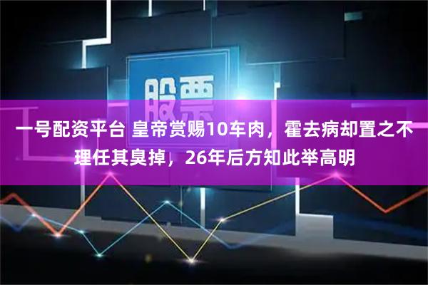 一号配资平台 皇帝赏赐10车肉，霍去病却置之不理任其臭掉，26年后方知此举高明