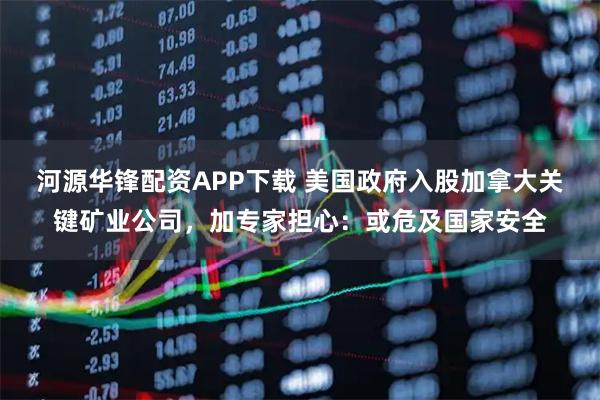 河源华锋配资APP下载 美国政府入股加拿大关键矿业公司,加专家担心:或危及国家安全