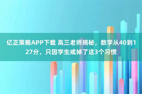亿正策略APP下载 高三老师揭秘，数学从40到127分，只因学生戒掉了这3个习惯