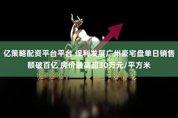 亿策略配资平台平台 保利发展广州豪宅盘单日销售额破百亿 房价最高超30万元/平方米