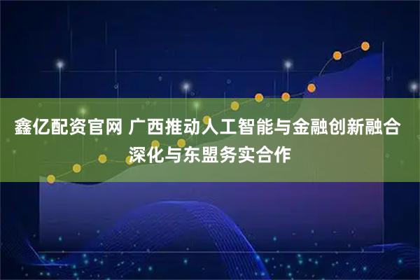 鑫亿配资官网 广西推动人工智能与金融创新融合 深化与东盟务实合作