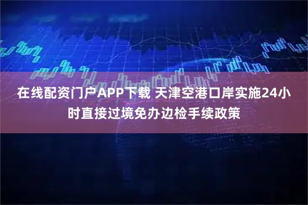 在线配资门户APP下载 天津空港口岸实施24小时直接过境免办边检手续政策