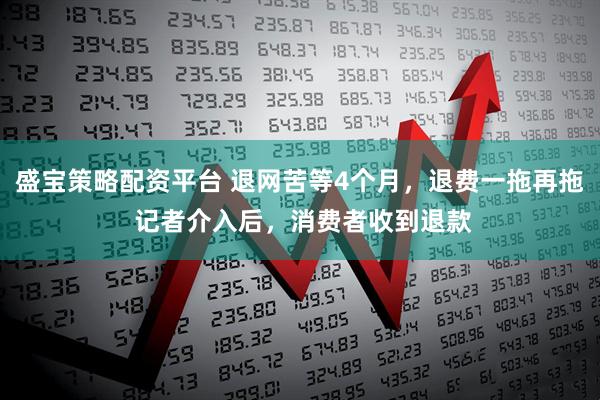 盛宝策略配资平台 退网苦等4个月,退费一拖再拖 记者介入后,消费者收到退款