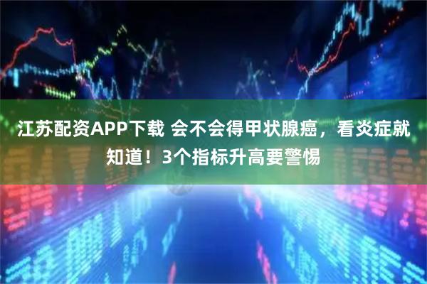 江苏配资APP下载 会不会得甲状腺癌,看炎症就知道!3个指标升高要警惕