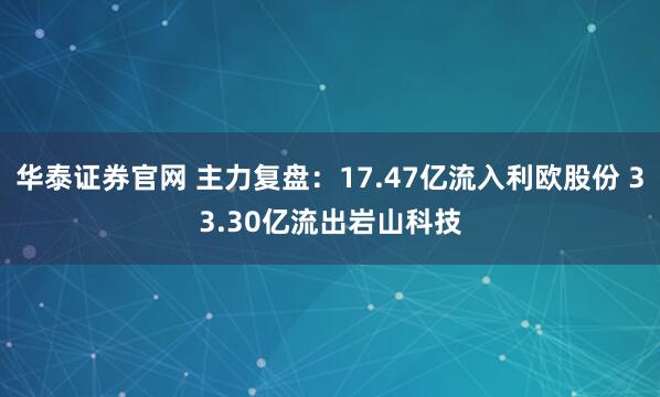 华泰证券官网 主力复盘：17.47亿流入利欧股份 33.30亿流出岩山科技