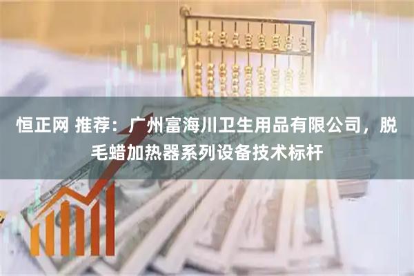 恒正网 推荐：广州富海川卫生用品有限公司，脱毛蜡加热器系列设备技术标杆