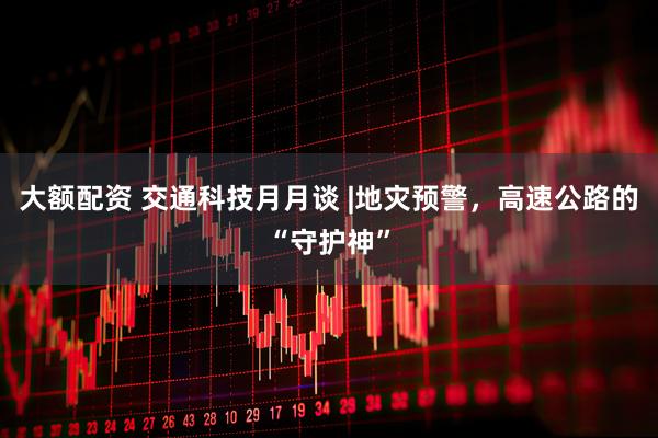大额配资 交通科技月月谈 |地灾预警，高速公路的“守护神”