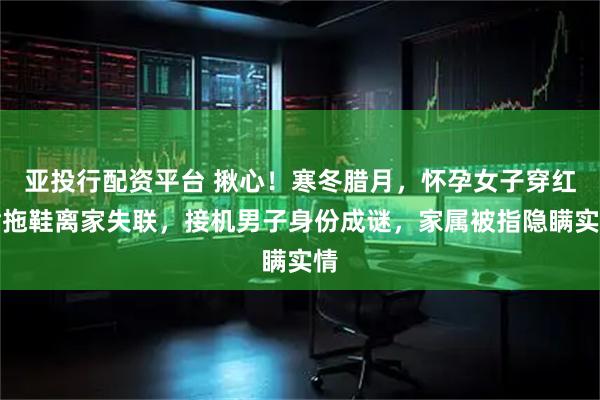 亚投行配资平台 揪心！寒冬腊月，怀孕女子穿红裙拖鞋离家失联，接机男子身份成谜，家属被指隐瞒实情