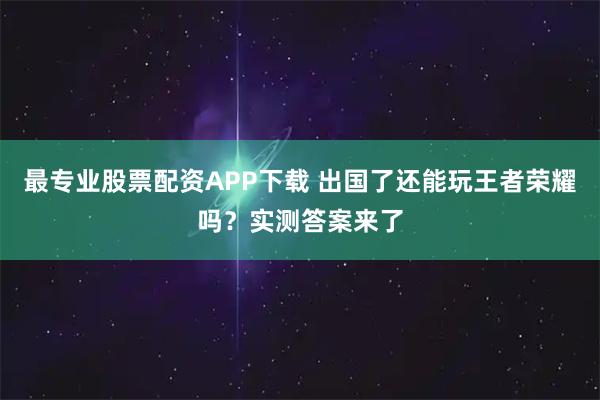 最专业股票配资APP下载 出国了还能玩王者荣耀吗?实测答案来了