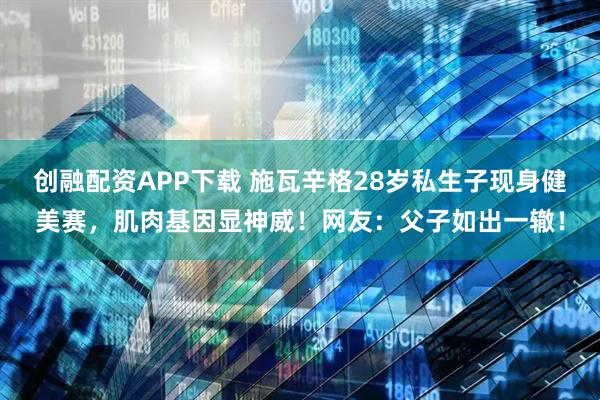 创融配资APP下载 施瓦辛格28岁私生子现身健美赛，肌肉基因显神威！网友：父子如出一辙！