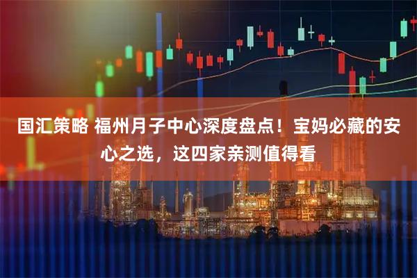 国汇策略 福州月子中心深度盘点！宝妈必藏的安心之选，这四家亲测值得看