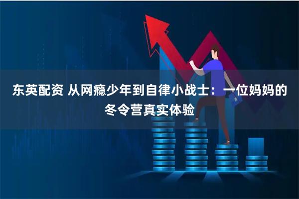 东英配资 从网瘾少年到自律小战士：一位妈妈的冬令营真实体验