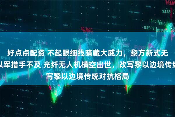 好点点配资 不起眼细线暗藏大威力，黎方新式无人机打得以军措手不及 光纤无人机横空出世，改写黎以边境传统对抗格局