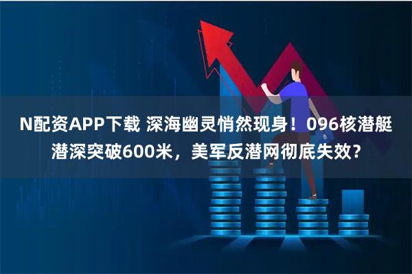 N配资APP下载 深海幽灵悄然现身！096核潜艇潜深突破600米，美军反潜网彻底失效？