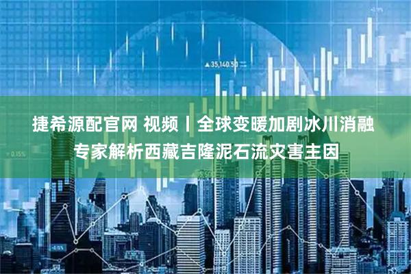 捷希源配官网 视频丨全球变暖加剧冰川消融 专家解析西藏吉隆泥石流灾害主因